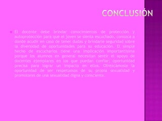    El docente debe brindar conocimientos de protección y
    autoprotección para que el joven se sienta escuchado, conozca a
    dónde acudir en caso de tener dudas y brindarle seguridad sobre
    la diversidad de oportunidades para su educación. El simple
    hecho de escucharlos tiene una implicación importantísima
    porque los alumnos en general necesitan sentir el apoyo de
    docentes ejemplares en los que puedan confiar; oportunidad
    precisa para lograr un impacto en ellos. Ofrezcámosle la
    oportunidad de ser respetuosos de su propia sexualidad y
    promotores de una sexualidad digna y consciente.
 