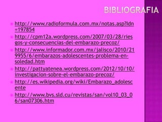  http://www.radioformula.com.mx/notas.asp?Idn
  =197854
 http://cpm12a.wordpress.com/2007/03/28/ries
  gos-y-consecuencias-del-embarazo-precoz/
 http://www.informador.com.mx/jalisco/2010/21
  9955/6/embarazos-adolescentes-problema-en-
  soledad.htm
 http://pattyatenea.wordpress.com/2012/10/10/
  investigacion-sobre-el-embarazo-precoz/
 http://es.wikipedia.org/wiki/Embarazo_adolesc
  ente
 http://www.bvs.sld.cu/revistas/san/vol10_03_0
  6/san07306.htm
 