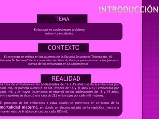 TEMA
                        Embarazo en adolescentes problema
                              relevante en México.



                                  CONTEXTO
   El proyecto se enfoca en los alumnos de la Escuela Secundaria Técnica No. 10
”Macario G. Barbosa” de la comunidad de Madrid, Colima, para orientar a los jóvenes
                    acerca de los embarazos en la adolescencia




                                     REALIDAD
La tasa de embarazo en las adolescentes de 12 a 15 años fue de 6 embarazos por
cada mil, el número aumentó en las jóvenes de 16 y 17 años a 101 embarazos por
cada mil, y el mayor incremento se observó en las adolescentes de 18 y 19 años,
entre quienes se alcanzó una tasa de 225 embarazos por cada mil mujeres.

El problema de los embarazos a estas edades se manifiesta en el drama de la
mortalidad materna, en donde en algunos estados de la república mexicana
mueren más de 6 adolescentes por cada 100 mil.
 