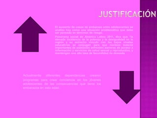 El aumento de casos de embarazo entre adolescentes se
                   analiza hoy como una situación problemática que debe
                   ser pensada en términos de riesgo.
                   Panorama social de América Latina 2011, dice que “la
                   elevada incidencia de la pobreza y la desigualdad en la
                   región y su estrecho vínculo con los bajos niveles
                   educativos se conjugan para que núcleos todavía
                   importantes de población enfrenten barreras de acceso a
                   información y servicios de salud sexual y reproductiva, y
                   mantengan una alta tasa de fecundidad no deseada




Actualmente diferentes dependencias crearon
programas para crear conciencia en los jóvenes
adolescentes de las consecuencias que tiene los
embarazos en esta edad.
 