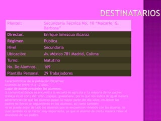 Plantel:                  Secundaria Técnica No. 10 “Macario G.
                           Barbosa”
 Director.                 Enrique Amezcua Alcaraz
 Régimen                   Publica
 Nivel                     Secundaria
 Ubicación:                Av. México 781 Madrid, Colima
 Turno:                    Matutino
 No. De Alumnos.           169
 Plantilla Personal        29 Trabajadores
Características de la población Objetivo:
Alumnos de entre 11 a 17 años.
Lugar de donde proceden los alumnos:
la comunidad donde se encuentra la escuela es agrícola y la mayoría de los padres
trabaja en el corte de limón, papaya, guanábana, por lo que nos indica de igual manera
advertencias de que los alumnos pasan la mayor parte del día solos, en donde los
padres no llevan un seguimiento en los alumnos, así como también
no se puede dejar de lado los alumnos que se encuentran viviendo con los abuelos, lo
cual también es un factor muy importante, ya que el alumno de cierta manera tiene el
abandono de sus padres.
 