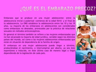 Embarazo que se produce en una mujer adolescente: entre la
adolescencia inicial o pubertad –comienzo de la edad fértil– y el final de
la adolescencia. La OMS establece la adolescencia entre los 10 y los 19
años. La mayoría de los embarazos en adolescentes son considerados
como embarazos no deseados, provocados por la práctica de relaciones
sexuales sin métodos anticonceptivos.
En general el término también se refiere a las mujeres embarazadas que
no han alcanzado la mayoría de edad jurídica, variable según los distintos
países del mundo, así como a las mujeres adolescentes embarazadas que
están en situación de dependencia de la familia de origen.
El embarazo en una mujer adolescente puede llegar a término,
produciéndose el nacimiento, o interrumpirse por aborto, ya sea éste
espontáneo o inducido, en éste último caso de manera legal o ilegal
dependiendo de la legislación de cada país.
 
