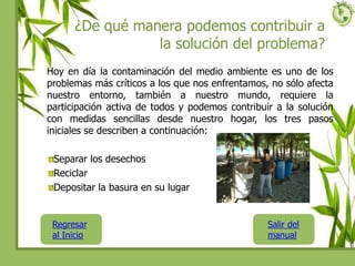 ¿De qué manera podemos contribuir a
la solución del problema?
Hoy en día la contaminación del medio ambiente es uno de los
problemas más críticos a los que nos enfrentamos, no sólo afecta
nuestro entorno, también a nuestro mundo, requiere la
participación activa de todos y podemos contribuir a la solución
con medidas sencillas desde nuestro hogar, los tres pasos
iniciales se describen a continuación:
Separar los desechos
Reciclar
Depositar la basura en su lugar
Regresar
al Inicio
Salir del
manual
 