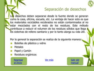 Separación de desechos
Los desechos deben separarse desde la fuente donde se generan
como la casa, oficina, escuela, etc. La ventaja de hacer esto es que
los materiales reciclables recobrados no están contaminados al no
estar mezclados con el resto de los residuos. Este método
contribuye a reducir el volumen de los residuos sólidos que llega a
los sistemas de relleno sanitario y por lo tanto alarga su vida útil.
Por lo general la separación se realiza de la siguiente manera:
Botellas de plástico y vidrio
Metales
Papel y Cartón
Residuos orgánicos
Regresar
al Inicio
Salir del
manual
Ver más
 