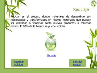 Reciclaje
Reciclar es el proceso donde materiales de desperdicio son
recolectados y transformados en nuevos materiales que pueden
ser utilizados o vendidos como nuevos productos o materias
primas. El 90% de la basura se puede reciclar.
Regresar
al Inicio
Salir del
manual
Ver más
 