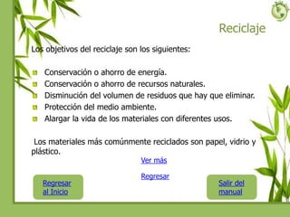 Reciclaje
Los objetivos del reciclaje son los siguientes:
Conservación o ahorro de energía.
Conservación o ahorro de recursos naturales.
Disminución del volumen de residuos que hay que eliminar.
Protección del medio ambiente.
Alargar la vida de los materiales con diferentes usos.
Los materiales más comúnmente reciclados son papel, vidrio y
plástico.
Regresar
al Inicio
Salir del
manual
Regresar
Ver más
 