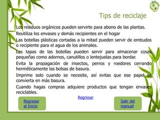 Tips de reciclaje
Los residuos orgánicos pueden servirte para abono de las plantas.
Reutiliza los envases y demás recipientes en el hogar
Las botellas plásticas cortadas a la mitad pueden servir de embudos
o recipiente para el agua de los animales.
Las tapas de las botellas pueden servir para almacenar cosas
pequeñas como adornos, canutillos o lentejuelas para bordar.
Evita la propagación de insectos, perros y roedores cerrando
herméticamente las bolsas de basura.
Imprime solo cuando se necesite, así evitas que ese papel se
convierta en más basura.
Cuando hagas compras adquiere productos que tengan envases
reciclables.
Regresar
al Inicio
Salir del
manual
Regresar
 