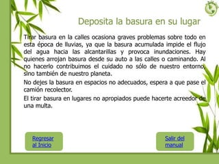 Deposita la basura en su lugar
Tirar basura en la calles ocasiona graves problemas sobre todo en
esta época de lluvias, ya que la basura acumulada impide el flujo
del agua hacia las alcantarillas y provoca inundaciones. Hay
quienes arrojan basura desde su auto a las calles o caminando. Al
no hacerlo contribuimos el cuidado no sólo de nuestro entorno,
sino también de nuestro planeta.
No dejes la basura en espacios no adecuados, espera a que pase el
camión recolector.
El tirar basura en lugares no apropiados puede hacerte acreedor de
una multa.
Regresar
al Inicio
Salir del
manual
 