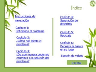 Índice
Instrucciones de
navegación
Capítulo 1:
Definiendo el problema
Capítulo 2:
¿Cómo nos afecta el
problema?
Capítulo 3:
¿De qué manera podemos
contribuir a la solución del
problema?
Capítulo 4:
Separación de
desechos
Capítulo 5:
Reciclaje
Capítulo 6:
Deposita la basura
en su lugar
Ir al final
Sección de videos
 