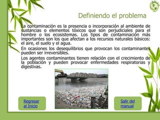 Definiendo el problema
La contaminación es la presencia o incorporación al ambiente de
sustancias o elementos tóxicos que son perjudiciales para el
hombre o los ecosistemas. Los tipos de contaminación más
importantes son los que afectan a los recursos naturales básicos:
el aire, el suelo y el agua.
En ocasiones los desequilibrios que provocan los contaminantes
pueden ser irreversibles.
Los agentes contaminantes tienen relación con el crecimiento de
la población y pueden provocar enfermedades respiratorias y
digestivas.
Regresar
al Inicio
Salir del
manual
 