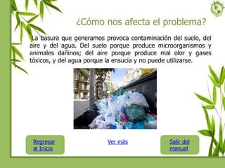 ¿Cómo nos afecta el problema?
La basura que generamos provoca contaminación del suelo, del
aire y del agua. Del suelo porque produce microorganismos y
animales dañinos; del aire porque produce mal olor y gases
tóxicos, y del agua porque la ensucia y no puede utilizarse.
Regresar
al Inicio
Salir del
manual
Ver más
 