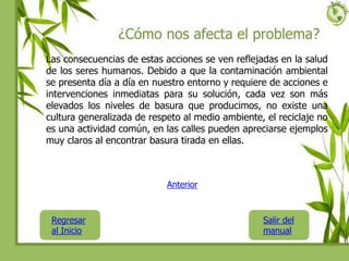 ¿Cómo nos afecta el problema?
Las consecuencias de estas acciones se ven reflejadas en la salud
de los seres humanos. Debido a que la contaminación ambiental
se presenta día a día en nuestro entorno y requiere de acciones e
intervenciones inmediatas para su solución, cada vez son más
elevados los niveles de basura que producimos, no existe una
cultura generalizada de respeto al medio ambiente, el reciclaje no
es una actividad común, en las calles pueden apreciarse ejemplos
muy claros al encontrar basura tirada en ellas.
Regresar
al Inicio
Salir del
manual
Anterior
 