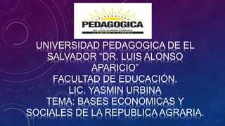 UNIVERSIDAD PEDAGOGICA DE EL
SALVADOR “DR. LUIS ALONSO
APARICIO”
FACULTAD DE EDUCACIÓN.
LIC. YASMIN URBINA
TEMA: BASES ECONOMICAS Y
SOCIALES DE LA REPUBLICA AGRARIA.
 