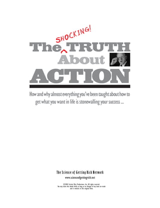 The Shocking Truth about Action 1




                                                                                                                                                                                                                                                                                                       ...................................................................................................................................................
                                                                                                                                                                                                                               NG!
                                                                                                                                                                                                                            CKI
                                                                                                                                                                                                                         SHO
                                                                                                                                                                                                         The^TRUTH
                                                                                                                                                                                                            About
                                                                                                                                                                                                         ACTION
                                                                                                                                                                                                         How and why almost everything you’ve been taught about how to
©2004 Certain Way Productions, Inc. All rights reserved. You may share this ebook freely as long as no changes of any kind are made and it remains in this original form. www.scienceofgettingrich.net




                                                                                                                                                                                                            get what you want in life is stonewalling your success ...




                                                                                                                                                                                                                         The Science of Getting Rich Network
                                                                                                                                                                                                                                     www.scienceofgettingrich.net
                                                                                                                                                                                                                                  ©2004 Certain Way Productions, Inc. All rights reserved.
                                                                                                                                                                                                                          You may share this ebook freely as long as no changes of any kind are made
                                                                                                                                                                                                                                             and it remains in this original form.
 