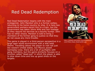 Red Dead Redemption 
Red Dead Redemption begins with the main 
protagonist, John Marston who is a former outlaw, 
returning to his home country by ship. It is here two 
government workers escort him to a train, but the 
government has taken Johns Wife and Son hostage 
as they require his services as a bounty hunter. John 
has no other choice, Marston is told to bring 3 
members of his former gang to justice so that they 
do not cause any more trouble. 
The game is played in a third-person perspective in a 
large open world environment with a wild west 
theme. Travelling allows the player to visit not just 
the western United states, but Mexico aswell. 
Gameplay-wise, there are a lot of gunfights with 
gang members, but the game primarily focuses on a 
function called “dead-eye” in which the player is able 
to slow down time and line up good shots on the 
targets. 
http://upload.wikimedia.org/wikipedia/en 
/a/a7/Red_Dead_Redemption.jpg 
 