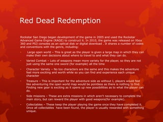 Red Dead Redemption 
Rockstar San Diego began development of the game in 2005 and used the Rockstar 
Advanced Game Engine (RAGE) to construct it. In 2010, the game was released on Xbox 
360 and PS3 consoles as an optical disk or digital download . It shares a number of codes 
and conventions with the genre, including: 
• Large open world – This is great as the player is given a large map in which they can 
make their own decisions about where to travel to and what they can do. 
• Varied Combat – Lots of weapons mean more variety for the player, so they are not 
just using the same one sword (for example) all the time 
• Character Variety – No too characters are the same and this makes the adventure 
feel more exciting and worth while so you can find and experience each unique 
character 
• Treasure – This is important for the adventure side as without I, players would feel 
like adventuring the open world map would be pointless as there is nothing to find. 
Finding new gear is exciting as it opens up new possibilities as to what the player can 
do. 
• Side missions – These are extra missions in which aren’t necessary to complete the 
main story, but can reward the player with good weapons(for example). 
• Collectables – These keep the player playing the game once they have completed it. 
Once all collectables have been found, the player is usually rewarded with something 
unique. 
 