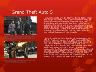 Grand Theft Auto 5 
I would describe GTA 5s story as being open, linear 
and single stranded. This is because there may be 
many missions available at the same time, but 
doing them will eventually just lead to the same 
outcome, the game just gives you a choice of which 
path to go down first, but it will ultimately lead back 
to the main road. There are a few side missions 
however, but these simply unlock collectables for 
you to find throughout your travels. 
I have found that there is a lot of stereotyping in 
GTA 5. Firstly, in gangs, it is VERY noticeable that 
the vast majority of gang members have coloured 
skin. Also, Franklin – who is one of the main 
characters – is coloured and the creators have even 
made him a gangster who steals cars (which 
happens in the first mission) and this can be viewed 
as quite racist. Women in GTA 5 have also been set 
to be prostitutes. There are few, if not, no male 
prostitutes, but there are a lot of prostitutes on the 
streets or in clubs that have been added. 
http://cdn3.mos.techradar.futurecdn.net// 
/art/games/Rockstar/GTA%205/GTA_5_tri 
o-578-80.JPG 
http://www.cinemablend.com/images/secti 
ons/63150/GTA_5_63150.jpg 
 