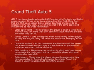 Grand Theft Auto 5 
GTA 5 has been developed on the RAGE engine with Euphoria and Bullet 
physics engine. It has so far been released on Xbox 360, Xbox One, 
PS3 and PS4 as an optical disk or digital download and is set to be 
released on PC very soon. GTA 5 shares a lot of the same codes and 
conventions as Red Dead Redemption: 
• Large open world – This is great as the player is given a large map 
in which they can make their own decisions about where to travel to 
and what they can do. 
• Varied Combat – Lots of weapons mean more variety for the player, 
so they are not just using the same one sword (for example) all the 
time 
• Character Variety – No too characters are the same and this makes 
the adventure feel more exciting and worth while so you can find 
and experience each unique character 
• Side missions – These are extra missions in which aren’t necessary 
to complete the main story, but can reward the player with good 
weapons(for example). 
• Collectables – These keep the player playing the game once they 
have completed it. Once all collectables have been found, the 
player is usually rewarded with something unique. 
