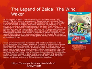 The Legend of Zelda: The Wind 
Waker 
In the Legend of Zelda: The Wind Waker, you take the role of a boy 
named Link who lives on a small island named ‘Outset’. On his birthday, 
an unusual group of pirates arrive on Outset claiming to be searching for 
a specific woman. Suddenly, a monster, known as the Helmaroc King, 
arrives at the island and lunges towards Links sister, Aryll, before 
grabbing her in its claws and flying off to a far away island. Devastated by 
this loss and with the pirates help, Links sets out on an adventure across 
the ocean to find and save his little sister from evil. On his quest, Link 
enters many temples faces hordes of enemies to gather the pieces of the 
sacred Triforce to save his sister, and put an end to the evil Gannondorf 
who was behind the abduction and sought to destroy Hyrule and everyone 
on the Great Ocean. 
There are many incredible memorable and emotional moments to be 
found within the Wind Waker, a personal favourite scene of mine is where 
Link leaves the island to embark on an adventure to find his sister. I 
would describe The Wind Waker as being an open, non-linear game. This 
is due to the fact that the player is put in a large world in which they can 
freely explore. They don’t have to go through a series of levels and only 
complete the main story, there are tons of side mission and mini games to 
do too. Nintendo wanted to get a strong sense of action and adventure 
within this game and I feel they have done quite well. There are many 
islands to explore and tons of different enemies to defeat. 
https://cdn02.nintendo-europe. 
com/media/images/05 
_packshots/games_13/wiiu_6/ 
PS_WiiU_TheLegendOfZeldaTh 
eWindWakerHD_enGB.png 
https://www.youtube.com/watch?v=I 
-APDVIYCQM 
 