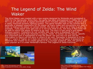 The Legend of Zelda: The Wind 
Waker 
The Wind Waker was created with a new engine designed by Nintendo and completed in 
2003 for the Gamecube. Since then, the game has been premastered in 1080p HD on the 
Wii U as an optical disk or digital download which included updated models, graphics and 
a vastly improved dynamic lighting system. The game handles well on the console and is 
generally a pleasant experience for the player as many codes and conventions are used in 
order to instruct the player on certain events, the story etc. and a lot of help is given, for 
example, if the player ever gets lost or is not sure what to do, The King of Red Lions will 
be able to inform the player of where to go next. The story is told using a text-based 
dialogue system. Characters do not verbally talk, but a box is displayed with text, 
corresponding to what that character is saying, inside. To further aid the player, specific 
and important text is highlighted so that the player can pick this out and use the 
information to figure out the story or where to go next. Gameplay is designed to fit the 
age of 7 years or higher, so it does not become too violent as the game is designed by 
Nintendo who mostly try to create games to fit a younger audience. Also, the game is 
quite popular as it is under Nintendo's famous ‘The Legend of Zelda franchise’. 
http://www.retrorequiem.com/wp-content/ 
uploads/2013/06/loz_wind_waker_hd.jpg 
http://www.zeldadungeon.net/wp-content/ 
uploads/2013/08/Wind-Waker-HD-Triforce- 
Shard.png 
 