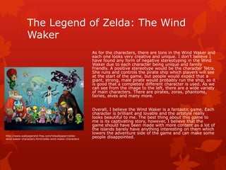 The Legend of Zelda: The Wind 
Waker 
As for the characters, there are tons in the Wind Waker and 
each one looks very creative and unique. I don’t believe I 
have found any form of negative stereotyping in the Wind 
Waker due to each character being unique and family 
friendly. A positive stereotype would be the character Tetra. 
She runs and controls the pirate ship which players will see 
at the start of the game, but people would expect that a 
giant, strong, male pirate would probably run the ship, so it 
is good that a completely different character is used. As we 
can see from the image to the left, there are a wide variety 
of main characters. There are pirates, zoras, phantoms, 
fairies, elves and many more. 
Overall, I believe the Wind Waker is a fantastic game. Each 
character is brilliant and lovable and the artstyle really 
looks beautiful to me. The best thing about this game to 
me is its captivating story, however, I believe that the 
game should have been made with more content as a lot of 
the islands barely have anything interesting on them which 
lowers the adventure side of the game and can make some 
http://www.wallpapershd-free.com/hdwallpaper/zelda- people disappointed. 
wind-waker-characters.html/zelda-wind-waker-characters 
 