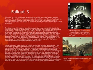 Fallout 3 
The year is 2277, 200 years after China launched a nuclear attack against 
America. The land is in ruins, swarmed with radiation and debris. You begin as 
a young toddler growing up in Vault 101, one of the many vaults built by 
Vault-tec before the war began to shelter humanity from the destruction it had 
predicted. 
The beginning of the game is quite unusual, but very memorable due to its 
uniqueness. You start as a toddler of the character you created and you focus 
on building a relationship with your father. You then go into the future to 
when your character is 10 years old and is able to get a pip-boy device for 
their arm. When you are 18, your father unexpectedly sneaks out and leaves 
the vault, which is not allowed by the overseer, and the players quest is to 
leave the vault too in search of their father. The player then embarks on an 
adventure across the monstrous wasteland that was once Washington DC in 
order to survive and find their father to ensure they are safe. The game 
greatly fits its Action-Adventure genre due to this. 
There are many great points in Fallout 3 and one of them is the story. I still 
remember going through the start of the game in Vault 101 thinking how 
incredible and different the starting experience was to other games. There's 
also so much to explore in Fallout 3. There are tons of locations and side 
quests to explore or fight through which always gives the player something to 
do, and I find it quite enjoyable spending time into the wasteland due to its 
adventurous feel and variety of monsters to fight. The gameplay revolves 
around a first person shooter. Your character has a weapon (gun or melee) 
and you need to shoot any monsters or enemies that oppose you in order to 
survive. There are so many different weapons to choose from which makes 
the player want to adventure to find more, and each weapon feels epic to use 
and the action level is made much better by the gore system Fallout 3 uses. 
http://img3.wikia.nocookie.net/ 
__cb20090713175827/fallout/i 
mages/2/27/Fallout_3_PlayStat 
ion_3.jpg 
https://bbot.org/blog-images/fallout3-2- 
moved.jpg 
 