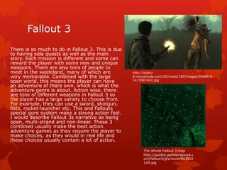 Fallout 3 
There is so much to do in Fallout 3. This is due 
to having side quests as well as the main 
story. Each mission is different and some can 
reward the player with some new and unique 
weapons. There are also tons of people to 
meet in the wasteland, many of which are 
very memorable. Combined with the large 
open world, this means the player can have 
an adventure of there own, which is what the 
adventure genre is about. Action wise, there 
are tons of different weapons in Fallout 3 so 
the player has a large variety to choose from. 
For example, they can use a sword, shotgun, 
fists, rocket-launcher etc. This and Fallouts 
special gore system make a strong action feel. 
I would describe Fallout 3s narrative as being 
open, multi-strand and non-linear. These 3 
combined usually make the best action 
adventure games as they require the player to 
make choices, as they would in real life and 
these choices usually contain a lot of action. 
http://static- 
2.nexusmods.com/15/mods/120/images/20689-2- 
1413067463.jpg 
The Whole Fallout 3 map 
http://guides.gamepressure.c 
om/fallout3/gfx/word/893510 
109.jpg 
 