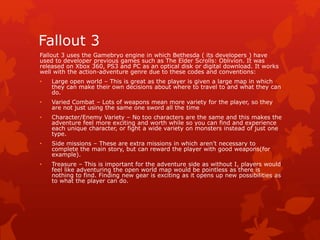 Fallout 3 
Fallout 3 uses the Gamebryo engine in which Bethesda ( its developers ) have 
used to developer previous games such as The Elder Scrolls: Oblivion. It was 
released on Xbox 360, PS3 and PC as an optical disk or digital download. It works 
well with the action-adventure genre due to these codes and conventions: 
• Large open world – This is great as the player is given a large map in which 
they can make their own decisions about where to travel to and what they can 
do. 
• Varied Combat – Lots of weapons mean more variety for the player, so they 
are not just using the same one sword all the time 
• Character/Enemy Variety – No too characters are the same and this makes the 
adventure feel more exciting and worth while so you can find and experience 
each unique character, or fight a wide variety on monsters instead of just one 
type. 
• Side missions – These are extra missions in which aren’t necessary to 
complete the main story, but can reward the player with good weapons(for 
example). 
• Treasure – This is important for the adventure side as without I, players would 
feel like adventuring the open world map would be pointless as there is 
nothing to find. Finding new gear is exciting as it opens up new possibilities as 
to what the player can do. 
 