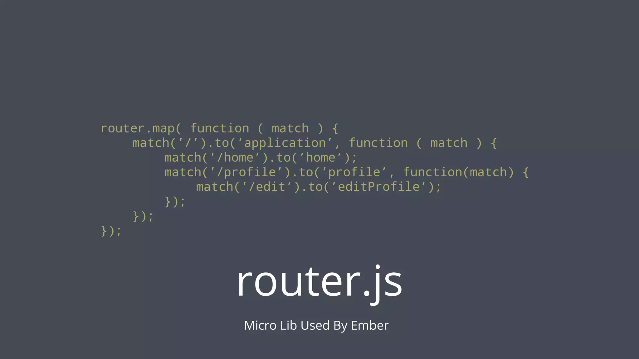 router.map( function ( match ) {
match(’/’).to(’application’, function ( match ) {
match(’/home’).to(’home’);
match(’/profile’).to(’profile’, function(match) {
match(’/edit’).to(’editProfile’);
});
});
});

router.js
Micro Lib Used By Ember

 