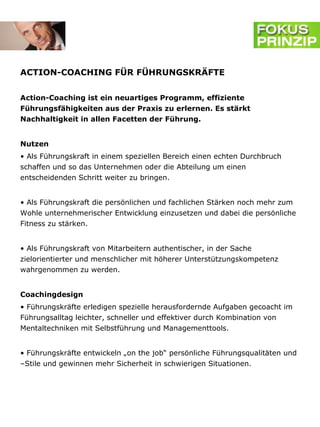 ACTION-COACHING FÜR FÜHRUNGSKRÄFTE


Action-Coaching ist ein neuartiges Programm, effiziente
Führungsfähigkeiten aus der Praxis zu erlernen. Es stärkt
Nachhaltigkeit in allen Facetten der Führung.


Nutzen
• Als Führungskraft in einem speziellen Bereich einen echten Durchbruch
schaffen und so das Unternehmen oder die Abteilung um einen
entscheidenden Schritt weiter zu bringen.


• Als Führungskraft die persönlichen und fachlichen Stärken noch mehr zum
Wohle unternehmerischer Entwicklung einzusetzen und dabei die persönliche
Fitness zu stärken.


• Als Führungskraft von Mitarbeitern authentischer, in der Sache
zielorientierter und menschlicher mit höherer Unterstützungskompetenz
wahrgenommen zu werden.


Coachingdesign
• Führungskräfte erledigen spezielle herausfordernde Aufgaben gecoacht im
Führungsalltag leichter, schneller und effektiver durch Kombination von
Mentaltechniken mit Selbstführung und Managementtools.


• Führungskräfte entwickeln „on the job“ persönliche Führungsqualitäten und
–Stile und gewinnen mehr Sicherheit in schwierigen Situationen.
 