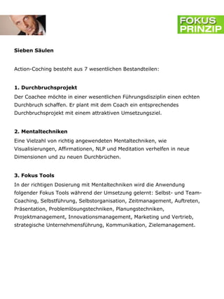 Sieben Säulen


Action-Coching besteht aus 7 wesentlichen Bestandteilen:


1. Durchbruchsprojekt
Der Coachee möchte in einer wesentlichen Führungsdisziplin einen echten
Durchbruch schaffen. Er plant mit dem Coach ein entsprechendes
Durchbruchsprojekt mit einem attraktiven Umsetzungsziel.


2. Mentaltechniken
Eine Vielzahl von richtig angewendeten Mentaltechniken, wie
Visualisierungen, Affirmationen, NLP und Meditation verhelfen in neue
Dimensionen und zu neuen Durchbrüchen.


3. Fokus Tools
In der richtigen Dosierung mit Mentaltechniken wird die Anwendung
folgender Fokus Tools während der Umsetzung gelernt: Selbst- und Team-
Coaching, Selbstführung, Selbstorganisation, Zeitmanagement, Auftreten,
Präsentation, Problemlösungstechniken, Planungstechniken,
Projektmanagement, Innovationsmanagement, Marketing und Vertrieb,
strategische Unternehmensführung, Kommunikation, Zielemanagement.
 