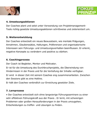 4. Umsetzungsaktionen
Der Coachee plant und setzt unter Verwendung von Projektmanagement-
Tools richtig gesetzte Umsetzungsaktionen schrittweise und zielorientiert um.


5. Weiterentwicklung
Der Coachee entwickelt ein neues Bewusstsein, wie mentale Prägungen,
Annahmen, Glaubenssätze, Haltungen, Präferenzen und organisatorische
Interessen sein Führungs- und Umsetzungsverhalten beeinflussen. Er erlernt,
negative Konzepte zu verändern und positive zu stärken.


6. Coachingprozess
Der Coach ist Begleiter, Mentor und Motivator.
Er ist für die Umsetzung des Durchbruchprojekts, die Überwindung von
Hindernissen in der Praxis und für die Vertiefung der Inhalte verfügbar.
Er wird in dieser Zeit mit seinem Coachee eng zusammenarbeiten. Zwischen
den Sessions gibt es eine Hotline.
Er hält den Coachee verbindlich zur Erreichung gesetzter Ziele.


7. Lernprozess
• Der Coachee entwickelt sich ohne langwierige Führungsseminare zu einer
sehr effektiven Führungskraft aus der Praxis . Er lernt, mit schwierigen
Problemen oder großen Herausforderungen in der Praxis umzugehen,
Entscheidungen zu treffen und Lösungen zu finden.
 
