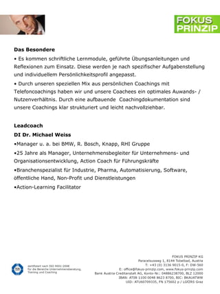 Das Besondere
• Es kommen schriftliche Lernmodule, geführte Übungsanleitungen und
Reflexionen zum Einsatz. Diese werden je nach spezifischer Aufgabenstellung
und individuellem Persönlichkeitsprofil angepasst.
• Durch unseren speziellen Mix aus persönlichen Coachings mit
Telefoncoachings haben wir und unsere Coachees ein optimales Auwands- /
Nutzenverhältnis. Durch eine aufbauende Coachingdokumentation sind
unsere Coachings klar strukturiert und leicht nachvollziehbar.


Leadcoach
DI Dr. Michael Weiss
•Manager u. a. bei BMW, R. Bosch, Knapp, RHI Gruppe
•25 Jahre als Manager, Unternehmensbegleiter für Unternehmens- und
Organisationsentwicklung, Action Coach für Führungskräfte
•Branchenspezialist für Industrie, Pharma, Automatisierung, Software,
öffentliche Hand, Non-Profit und Dienstleistungen
•Action-Learning Facilitator
 