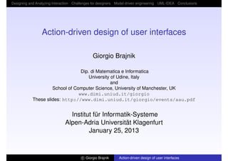 Designing and Analyzing Interaction Challenges for designers Model driven engineering UML-IDEA Conclusions




                 Action-driven design of user interfaces

                                              Giorgio Brajnik

                                  Dip. di Matematica e Informatica
                                      University of Udine, Italy
                                                 and
                     School of Computer Science, University of Manchester, UK
                                 www.dimi.uniud.it/giorgio
            These slides: http://www.dimi.uniud.it/giorgio/events/aau.pdf


                                Institut für Informatik-Systeme
                              Alpen-Adria Universität Klagenfurt
                                       January 25, 2013



                                        c Giorgio Brajnik    Action-driven design of user interfaces
 