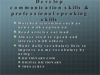 Develop communication skills & professional speaking skills Watched television such as news with caption on. Read articles out loud. Always tried to speak and interact with others. Made daily vocabulary lists to improve on my vocabulary by using: DICTIONARY.COM DIGITAL DICTIONARY THESAURUS 
