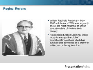 Reginal Revans William Reginald Revans (14 May 1907 – 8 January 2003) was arguably one of the most influential of British educationalists of the twentieth century.  He pioneered Action Learning, which today is among a handful of educational innovations which has survived and developed as a theory of action, and a theory in action  