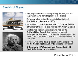 Biodata of Regina  The origins of action learning is Reg Revans, and his inspiration came from the plight of the Titanic Revans worked at the Cavendish Laboratories at  Cambridge University  in 1930s He studied under  Rutherford and JJ Thomas , fathers of nuclear physics. He also worked with  Albert Einstein   His first real work in action learning was for the  National Coal Board , then the world's largest employer; he was asked to write an educational plan for its workers, from this in 1945, action learning the theory was born. Revans went on to develop action learning in projects for the  Nation Health Authority , the core expression L (Learning) = P (Programmed Knowledge)  + Q (Insightful Questions)  was born. 