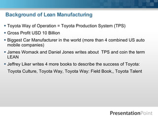 Background of Lean Manufacturing Toyota Way of Operation = Toyota Production System (TPS) Gross Profit USD 10 Billion Biggest Car Manufacturer in the world (more than 4 combined US auto mobile companies) James Womack and Daniel Jones writes about  TPS and coin the term LEAN Jeffrey Liker writes 4 more books to describe the success of Toyota: Toyota Culture, Toyota Way, Toyota Way: Field Book,, Toyota Talent 