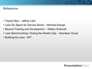 Reference Toyota Way – Jeffrey Liker Lean Six Sigma for Service Sector – Micheal Goerge Beyond Training and Development – William Rothwell Lean Benchmarking: Closing the Reality Gap – Aberdeen Group Building the Lean - MIT 