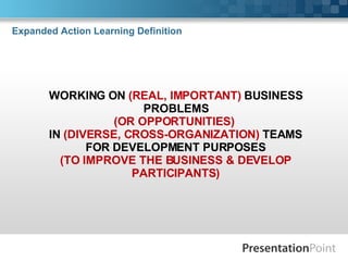 Expanded Action Learning Definition WORKING ON  (REAL, IMPORTANT)  BUSINESS PROBLEMS (OR OPPORTUNITIES)   IN  (DIVERSE, CROSS-ORGANIZATION)  TEAMS FOR DEVELOPMENT PURPOSES (TO IMPROVE THE BUSINESS & DEVELOP PARTICIPANTS) 