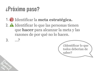 ¿Próximo paso?
1.   Identificar la meta estratégica.
2.   Identificar lo que las personas tienen
     que hacer para alcanzar la meta y las
     razones de por qué no lo hacen.
3.   ...?
                                 ¿Identificar lo que
                                 todos deberían de
                                 saber?
 