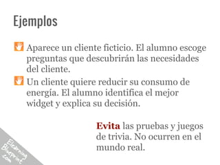 Ejemplos

  Aparece un cliente ficticio. El alumno escoge
  preguntas que descubrirán las necesidades
  del cliente.
  Un cliente quiere reducir su consumo de
  energía. El alumno identifica el mejor
  widget y explica su decisión.

                   Evita las pruebas y juegos
                   de trivia. No ocurren en el
                   mundo real.
 