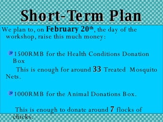 Short-Term Plan We plan to, on  February 20 th , the day of the workshop, raise this much money: 1500RMB for the Health Conditions Donation Box This is enough for around  33  Treated  Mosquito Nets. 1000RMB for the Animal Donations Box.  This is enough to donate around  7  flocks of chicks. 