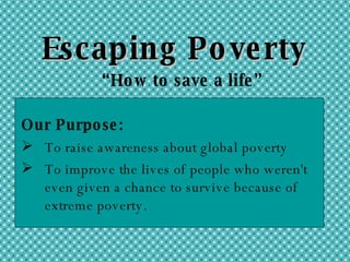 Escaping Poverty “ How to save a life” Our Purpose: To raise awareness about global poverty To improve the lives of people who weren't even given a chance to survive because of extreme poverty. 