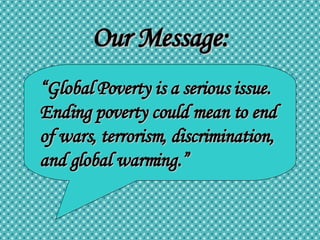 Our Message: “ Global Poverty is a serious issue. Ending poverty could mean to end of wars, terrorism, discrimination, and global warming.” 