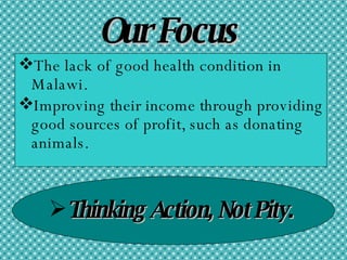 Our Focus The lack of good health condition in Malawi. Improving their income through providing good sources of profit, such as donating animals.   Thinking Action, Not Pity. 
