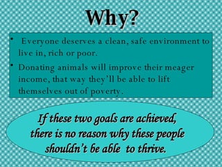 Why? Everyone deserves a clean, safe environment to live in, rich or poor.  Donating animals will improve their meager income, that way they’ll be able to lift themselves out of poverty.   If these two goals are achieved, there is no reason why these people shouldn’t be able  to thrive.  
