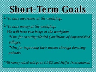 Short-Term Goals To raise awareness at the workshop, To raise money at the workshop,  We will have two boxes at the workshop. One for ensuring Health Conditions of impoverished  villages. One for improving their income through donating animals. *All money raised will go to CARE and Heifer International. 