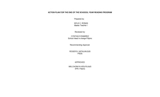 ACTION PLAN FOR THE END OF THE SCHOOOL YEAR READING PROGRAM
Prepared by:
MYLA C. RONAS
Master Teacher I
Reviewed by:
CYNTHIA R.RAMIREZ
School Head In-charge-Filipino
Recommending Approval:
ROGER B. UNTALAN,EdD
PSDS
APPROVED:
MELCHORA N.VIDUYA,EdD
EPS- Filipino
 