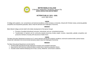 METRO MANILA COLLEGE
U-Site Brgy. Kaligayahan, Novaliches, Quezon City
BASIC EDUCATION DEPARTMENT
ACTION PLAN (A.Y 2019 – 2020)
Junior High School
VISION
A College with academic, non- conventional, and technical excellence, which envisions a University, imbued with Christian values, producing globally
competitive and empowered graduates, able to meet the demands and challenges of tomorrow.
MISSION
Metro Manila College commits itself to the holistic development of the learner through:
 Provision of excellent educational curriculum, instructional, and non- conventional services.
 Transformation of learners and its community towards becoming morally upright, humane, responsible, globally competitive and
productive members of society with assurance of better future.
VISION
The Basic Education Department envisions its 21st century learners imbued with academic excellence, technical-vocational skills, spiritual values
infused with nationalism and environmental sensitivity ready to face the challenges of tomorrow.
MISSION
The Basic Educational Department commits itself to:
 provide quality educational through responsive curriculum and competent instruction;
 equip learners with technical-vocational skills to enable them to become productive citizens;
 inculcate values towards developing love of God, country, fellowmen, and all God’s creations.
 